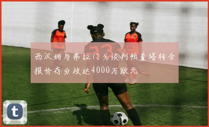 西汉姆与弗拉门戈谈判帕奎塔转会报价存分歧达4000万欧元