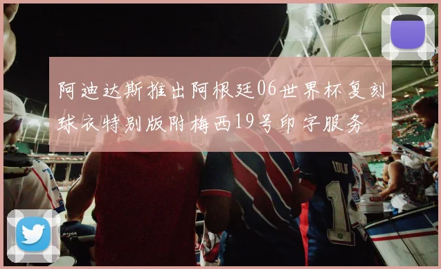 阿迪达斯推出阿根廷06世界杯复刻球衣特别版附梅西19号印字服务