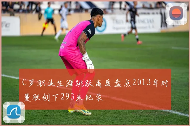 C罗职业生涯跳跃高度盘点2013年对曼联创下293米纪录