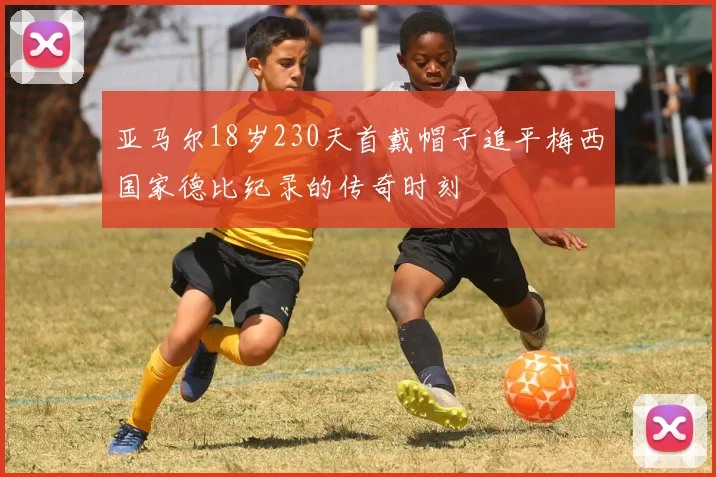 亚马尔18岁230天首戴帽子追平梅西国家德比纪录的传奇时刻