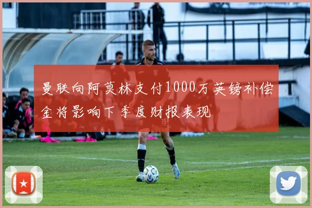 曼联向阿莫林支付1000万英镑补偿金将影响下季度财报表现