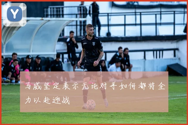 马威坚定表示无论对手如何都将全力以赴迎战