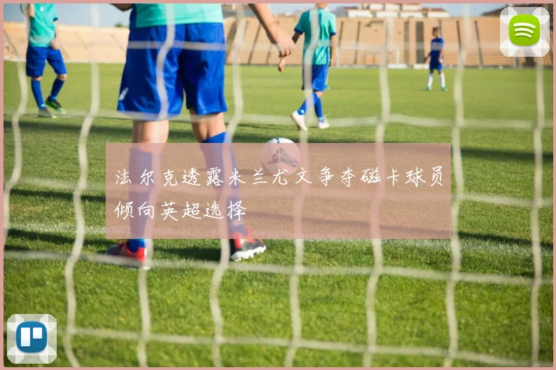 法尔克透露米兰尤文争夺磁卡球员倾向英超选择
