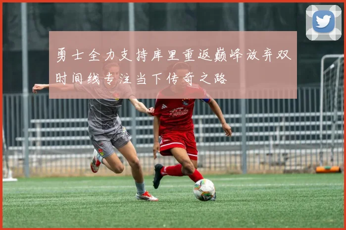 勇士全力支持库里重返巅峰放弃双时间线专注当下传奇之路