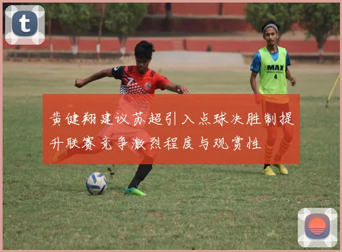 黄健翔建议苏超引入点球决胜制提升联赛竞争激烈程度与观赏性