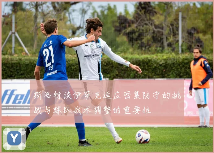 斯洛特谈伊萨克适应密集防守的挑战与球队战术调整的重要性