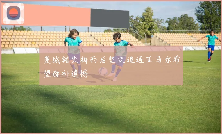 曼城错失梅西后坚定追逐亚马尔希望弥补遗憾