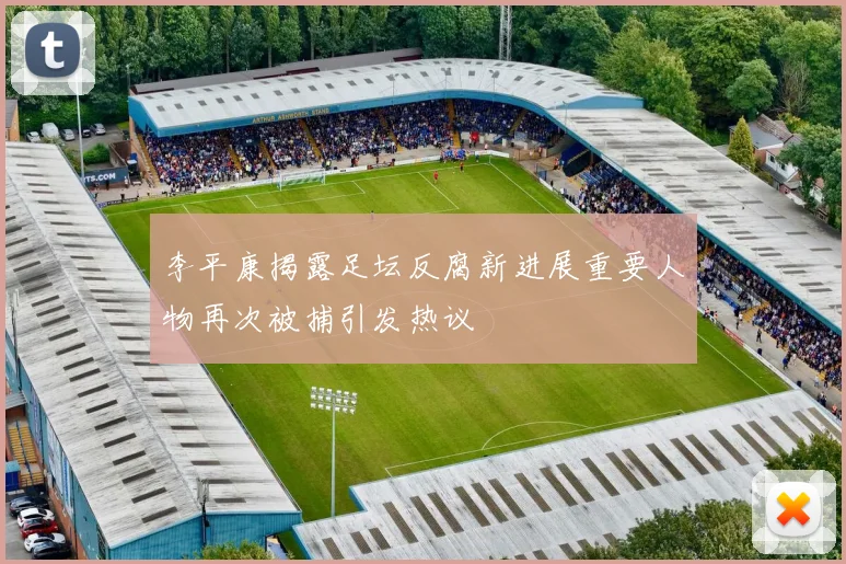 李平康揭露足坛反腐新进展重要人物再次被捕引发热议