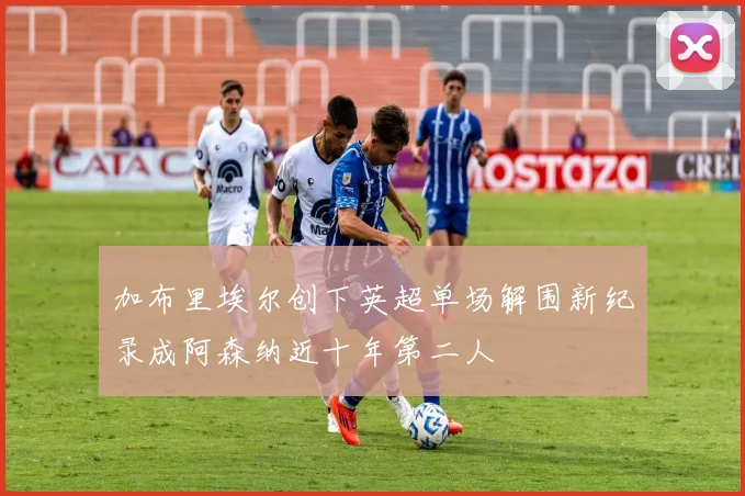 加布里埃尔创下英超单场解围新纪录成阿森纳近十年第二人