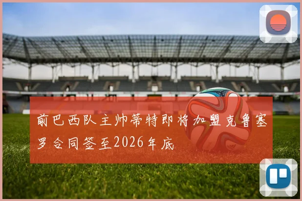 前巴西队主帅蒂特即将加盟克鲁塞罗合同签至2026年底