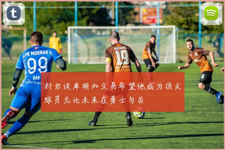 科尔谈库明加交易希望他成为顶尖球员无论未来在勇士与否