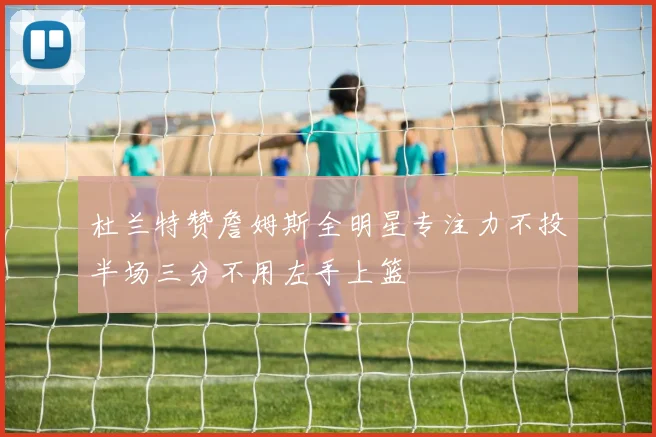 杜兰特赞詹姆斯全明星专注力不投半场三分不用左手上篮