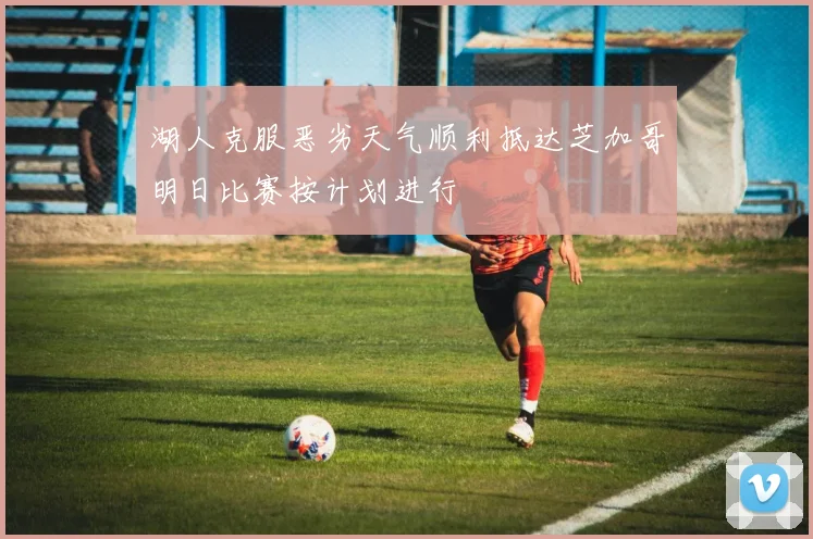 湖人克服恶劣天气顺利抵达芝加哥明日比赛按计划进行
