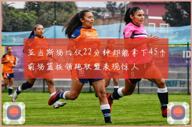 亚当斯场均仅22分钟却能拿下45个前场篮板领跑联盟表现惊人