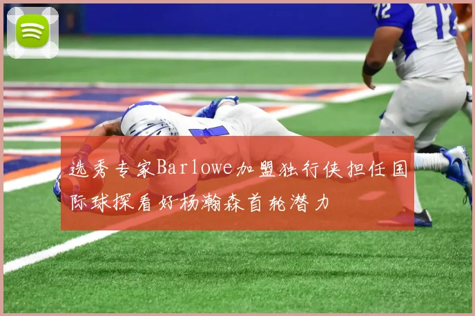 选秀专家Barlowe加盟独行侠担任国际球探看好杨瀚森首轮潜力